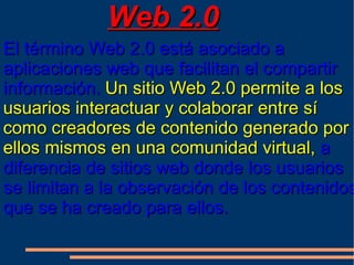 Web 2.0
El término Web 2.0 está asociado a
aplicaciones web que facilitan el compartir
información. Un sitio Web 2.0 permite a los
usuarios interactuar y colaborar entre sí
como creadores de contenido generado por
ellos mismos en una comunidad virtual, a
diferencia de sitios web donde los usuarios
se limitan a la observación de los contenidos
que se ha creado para ellos.
 
