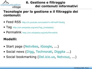 6. Gestione e filtraggio dei contenuti informativi 5-6 febbraio 2009 - Roma Feed RSS  http://it.youtube.com/watch?v=8FmePY7dwDg Tag  http://en.wikipedia.org/wiki/Tag_( metadata ) Permalink  http://en.wikipedia.org/wiki/Permalink Tecnologie per la gestione e il filtraggio dei contenuti: Start page ( Netvibes ,  iGoogle , ...) Social news ( Digg ,  Technorati ,  Diggita  ...) Social bookmarking ( Del.icio.us ,  Netvouz , ...) Modelli: 