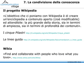5-6 febbraio 2009 - Roma 7. La condivisione della conoscenza «L'obiettivo che ci poniamo con Wikipedia è di creare un'enciclopedia a contenuto aperto (cioè modificabile) ed attendibile: la più grande della storia, sia in termini di ampiezza, sia in termini di profondità dei contenuti». I  cinque Pilastri   http://it.wikipedia.org/wiki/Wikipedia:Cinque_pilastri Le linee guida  http:// it.wikipedia.org / wiki / Wikipedia :Raccomandazioni_e_linee_guida Il progetto Wikipedia «Find and collaborate with people who love what you love».  http://www.wikia.com/ wiki / Wikia Wikia 