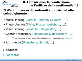 5-6 febbraio 2009 - Roma 8. La fruizione, la condivisione e l’utilizzo della multimedialità Music sharing ( LastFM ,  Imeem ,  Coda.fm , ...) Photo sharing ( Flickr ,  Picasa ,  Webshots , ...) Video sharing ( YouTube ,  Megavideo , ...) Content repository ( Megaupload ,  Rapidshare , ...)    Un esempio di interconnessione blog/content repository/app:  DDLHits Altri media ( Slideshare ,  Scribd , ...) Il Web: universo di contenuti condivisi ad alto coinvolgimento Podcast.it I podcast 