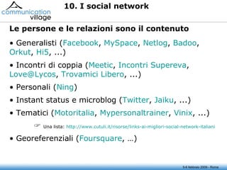 5-6 febbraio 2009 - Roma 10. I social network Generalisti ( Facebook ,  MySpace ,  Netlog ,  Badoo ,  Orkut ,  Hi5 , ...) Incontri di coppia ( Meetic ,  Incontri  Supereva ,  [email_address] ,  Trovamici  Libero , ...) Personali ( Ning ) Instant status e microblog ( Twitter ,  Jaiku , ...) Tematici ( Motoritalia ,  Mypersonaltrainer ,  Vinix , ...)      Una lista:  http://www.cutuli.it/risorse/links-ai-migliori-social-network-italiani Georeferenziali ( Foursquare , …) Le persone e le relazioni sono il contenuto  