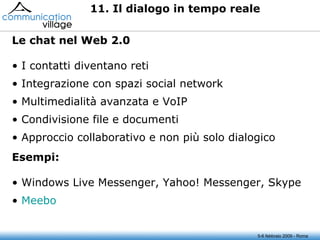 5-6 febbraio 2009 - Roma 11. Il dialogo in tempo reale I contatti diventano reti Integrazione con spazi social network Multimedialità avanzata e VoIP Condivisione file e documenti Approccio collaborativo e non più solo dialogico Le chat nel Web 2.0 Windows Live Messenger, Yahoo! Messenger, Skype Meebo Esempi: 