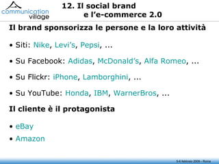 5-6 febbraio 2009 - Roma 12. Il social brand e l’e-commerce 2.0 Siti:  Nike ,  Levi’s ,  Pepsi , ... Su Facebook:  Adidas ,  McDonald’s ,  Alfa Romeo , ... Su Flickr:  iPhone ,  Lamborghini , ... Su YouTube:  Honda ,  IBM ,  WarnerBros , ... Il brand sponsorizza le persone e la loro attività  eBay Amazon Il cliente è il protagonista  