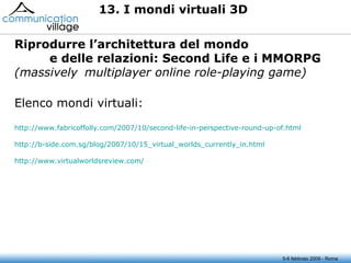 5-6 febbraio 2009 - Roma 13. I mondi virtuali 3D Riprodurre l’architettura del mondo e delle relazioni: Second Life e i  MMORPG  (massively  multiplayer online role-playing game) Elenco mondi virtuali: http://www.fabricoffolly.com/2007/10/second-life-in-perspective-round-up-of.html http://b-side.com.sg/blog/2007/10/15_virtual_worlds_currently_in.html http://www.virtualworldsreview.com/   