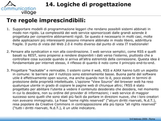5-6 febbraio 2009 - Roma 14. Logiche di progettazione Supportare modelli di programmazione leggeri che rendano possibili sistemi abbinati in modo non rigido. La complessità dei web service sponsorizzati dalle grandi aziende è progettata per consentire abbinamenti rigidi. Se questo è necessario in molti casi, molte delle applicazioni più interessanti possono rimanere abbinate in modo libero, addirittura fragile. Il punto di vista del Web 2.0 è molto diverso dal punto di vista IT tradizionale!  2. Pensare alla syndication e non alla coordinazione. I web service semplici, come RSS e quelli basati su REST, sono propensi a rendere disponibili i dati verso l’esterno, piuttosto che a controllare cosa succede quando si arriva all’altra estremità della connessione. Questa idea è fondamentale per internet stesso, il riflesso di quanto è noto come il principio end-to-end. 3. Progettare ”hackable” e remixable. I sistemi come il web, RSS e AJAX hanno tutti un aspetto in comune: le barriere per il riutilizzo sono estremamente basse. Buona parte del software utile è effettivamente open source, ma anche quando non lo è, poco esiste in termini di protezione della proprietà intellettuale. L’opzione "View Source" del browser web ha reso qualunque utente in grado di copiare le pagine web di chiunque altro; l’RSS è stato progettato per abilitare l’utente a vedere il contenuto desiderato che desidera, nel momento in cui lo desidera, non su ordine del provider di informazioni; i web service di maggior successo sono quelli che sono stati più facili da portare in direzioni nuove, che i loro creatori non avevano immaginato. La frase "some rights reserved" (“alcuni diritti riservati, N.d.T.), resa popolare da Creative Commons in contrapposizione alla più tipica "all rights reserved" (“tutti i diritti riservati, N.d.T.), è un utile indicatore. Tre regole imprescindibili:  