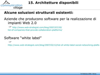 5-6 febbraio 2009 - Roma 15. Architetture disponibili Aziende che producono software per la realizzazione di impianti Web 2.0      http://www.web-strategist.com/blog/2007/07/20/ list-of-companies-that-provide-collaboration-platforms / Software “white label”      http://www.web-strategist.com/blog/2007/02/12/list-of-white-label-social-networking-platforms/ Alcune soluzioni strutturali esistenti:  