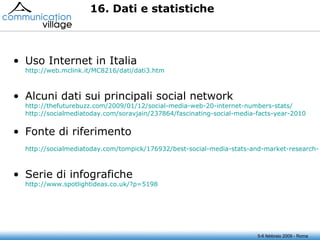 16. Dati e statistiche Uso Internet in Italia http://web.mclink.it/MC8216/dati/dati3.htm Alcuni dati sui principali social network http://thefuturebuzz.com/2009/01/12/social-media-web-20-internet-numbers-stats/ http://socialmediatoday.com/soravjain/237864/fascinating-social-media-facts-year-2010   Fonte di riferimento http://socialmediatoday.com/tompick/176932/best-social-media-stats-and-market-research-2010-so-far   Serie di infografiche http://www.spotlightideas.co.uk/?p=5198   5-6 febbraio 2009 - Roma 