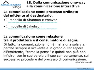 18. Dalla comunicazione one-way  alla comunicazione interattiva Il modello di Shannon e Weaver http://coral.lili.uni-bielefeld.de/Classes/Summer96/Textdesc/funslides/node7.html Il modello di Jakobson http://coral.lili.uni-bielefeld.de/Classes/Summer96/Textdesc/funslides/node8.html La comunicazione come processo ordinato dal mittente al destinatario. La comunicazione come relazione tra il produttore e il consumatore di segni. Di fatto, la comunicazione non è mai a una sola via, perché sempre il ricevente è in grado di far sapere all'emittente, "come la pensa" e quindi non può non influire, con le sue parole e il suo comportamento, sul successivo procedere del processo di comunicazione. (Paul Watzlawick) 5-6 febbraio 2009 - Roma 