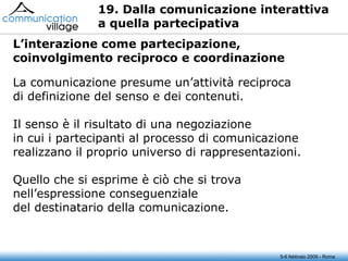 19. Dalla comunicazione interattiva  a quella partecipativa La comunicazione presume un’attività reciproca di definizione del senso e dei contenuti. Il senso è il risultato di una negoziazione in cui i partecipanti al processo di comunicazione realizzano il proprio universo di rappresentazioni. Quello che si esprime è ciò che si trova nell’espressione conseguenziale del destinatario della comunicazione. 5-6 febbraio 2009 - Roma L’interazione come partecipazione, coinvolgimento reciproco e coordinazione 
