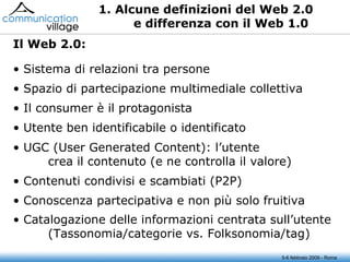 1. Alcune definizioni del Web 2.0 e differenza con il Web 1.0 Sistema di relazioni tra persone Spazio di partecipazione multimediale collettiva Il consumer è il protagonista Utente ben identificabile o identificato UGC (User Generated Content): l’utente crea il contenuto (e ne controlla il valore) Contenuti condivisi e scambiati (P2P) Conoscenza partecipativa e non più solo fruitiva Catalogazione delle informazioni centrata sull’utente  (Tassonomia/categorie vs. Folksonomia/tag) Il Web 2.0: 5-6 febbraio 2009 - Roma 
