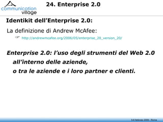 24. Enterprise 2.0  5-6 febbraio 2009 - Roma La definizione di Andrew McAfee:    http:// andrewmcafee.org /2006/05/enterprise_20_version_20/ Enterprise 2.0: l’uso degli strumenti del Web 2.0 all’interno delle aziende, o tra le aziende e i loro partner e clienti. Identikit dell’Enterprise 2.0: 