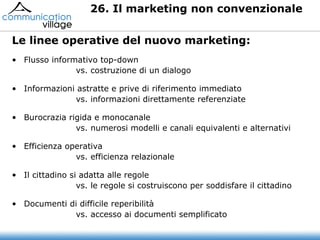 Flusso informativo top-down vs. costruzione di un dialogo Informazioni astratte e prive di riferimento immediato vs. informazioni direttamente referenziate Burocrazia rigida e monocanale vs. numerosi modelli e canali equivalenti e alternativi Efficienza operativa vs. efficienza relazionale Il cittadino si adatta alle regole vs. le regole si costruiscono per soddisfare il cittadino Documenti di difficile reperibilità vs. accesso ai documenti semplificato 26. Il marketing non convenzionale  Le linee operative del nuovo marketing: 