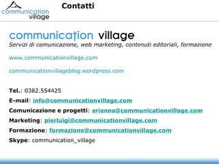 communication  village   Servizi di comunicazione, web marketing, contenuti editoriali, formazione www.communicationvillage.com communicationvillageblog.wordpress.com Tel. :   0382.554425 E-mail :  [email_address]   Comunicazione e progetti :  [email_address] Marketing :  [email_address] Formazione :  [email_address]   Skype : communication_village   Contatti 