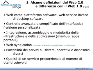 1. Alcune definizioni del Web 2.0 e differenza con il Web 1.0  (segue) Web come piattaforma software: web service invece  di desktop software Controllo avanzato e semplificato dell’interfaccia:  fruizione personalizzata Integrazione, assemblaggio e modularità delle  infrastrutture e delle applicazioni (mashup, apps  portabili) Web syndication  http://en.wikipedia.org/wiki/Web_syndication   Portabilità dei servizi su sistemi operativi e dispositivi  diversi Qualità di un servizio proporzionale al numero di  utenti coinvolti 5-6 febbraio 2009 - Roma 