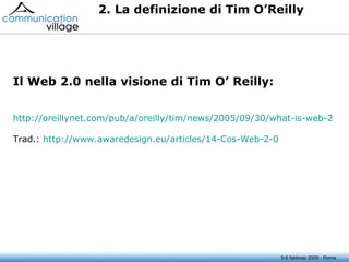 2. La definizione di Tim O’Reilly Il Web 2.0 nella visione di Tim O’ Reilly: http://oreillynet.com/pub/a/oreilly/tim/news/2005/09/30/what-is-web-20.html?page=1 Trad.:  http://www.awaredesign.eu/articles/14-Cos-Web-2-0 5-6 febbraio 2009 - Roma 