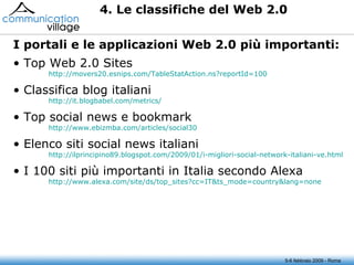 5-6 febbraio 2009 - Roma Top Web 2.0 Sites http://movers20.esnips.com/TableStatAction.ns?reportId=100 Classifica blog italiani http:// it.blogbabel.com / metrics / Top social news e bookmark http://www.ebizmba.com/articles/social30 Elenco siti social news italiani http://ilprincipino89.blogspot.com/2009/01/ i-migliori-social-network-italiani-ve.html I 100 siti più importanti in Italia secondo Alexa http://www.alexa.com/site/ds/ top_sites ?cc=IT&ts_mode=country&lang=none I portali e le applicazioni Web 2.0 più importanti: 4. Le classifiche del Web 2.0 