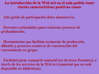 La introducción de la Web 2.0 en el aula podría tener
          ciertas características positivas como:

Alto grado de participación delos alumnos/as.


Docentes estimulados para continuar procesos de
profundización.

Herramientas que facilitan instancias de producción,
difusión y procesos creativos de construcción del
conocimiento en grupo.

Facilidad parar compartir material (en diversos formatos), a
través de los servicios de la Web 2.0 (material que no está
disponible en bibliotecas).
 