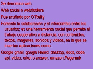 Se denomina web
Web social o webdosfera
Fue acuñado por O´Reilly
Fomenta la colaboración y el intercambio entre los
  usuarios; es una herramienta social que permite el
  trabajo cooperativo a distancia, con contenidos,
  textos, imágenes, sonidos y videos, en la que se
  insertan aplicaciones como:
Google gmail, google Heard, desktop, docs, code,
  api, video, orkut o answer, amazon,Pagerank
 