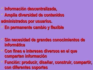  Información descentralizada,
 Amplia diversidad de contenidos

administrados por usuarios.
 En permanente cambio y flexible


 Sin necesidad de grandes conocimientos de
  informática
 Con fines e intereses diversos en el que
  comparten información
 Función: producir, diseñar, construir, compartir,
  con diferentes soportes
 