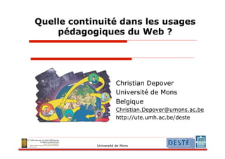 Quelle continuité dans les usages
    pédagogiques du Web ?




                      Christian Depover
                      Université de Mons
                      Belgique
                      Christian.Depover@umons.ac.be
                      http://ute.umh.ac.be/deste




            Université de Mons
 