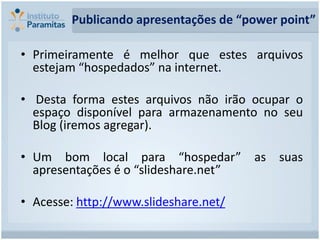Publicando apresentações de “power point”

• Primeiramente é melhor que estes arquivos
  estejam “hospedados” na internet.

• Desta forma estes arquivos não irão ocupar o
  espaço disponível para armazenamento no seu
  Blog (iremos agregar).

• Um bom local para “hospedar” as suas
  apresentações é o “slideshare.net”

• Acesse: http://www.slideshare.net/
 