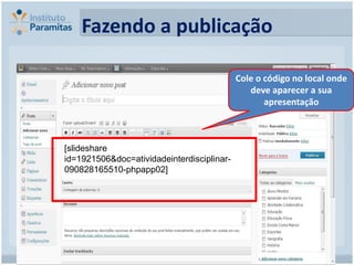 Fazendo a publicação

                                            Cole o código no local onde
                                               deve aparecer a sua
                                                   apresentação



[slideshare
id=1921506&doc=atividadeinterdisciplinar-
090828165510-phpapp02]
 