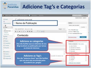 Adicione Tag’s e Categorias

    Nome da Publicação
T



     Conteúdo

         Adicione as categorias
    Elas irão facilitar que os visitantes de seu
    Blog localizem as publicações por temas
               ou áreas de interesse



              Adicione as Tag’s
     Elas são “palavras chave” que irão facilitar
         que seu post seja encontrado pelos
               buscadores (ex. google)
 