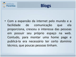 Blogs


• Com a expansão da internet pelo mundo e a
  facilidade de comunicação que ela
  proporciona, cresceu o interessa das pessoas
  em possuir seu próprio espaço na web.
  Contudo, para montar uma home page e
  publicá-la era necessário ter certo domínio
  técnico, que poucas pessoas tinham.
 