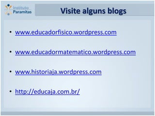 Visite alguns blogs

• www.educadorfisico.wordpress.com

• www.educadormatematico.wordpress.com

• www.historiaja.wordpress.com

• http://educaja.com.br/
 