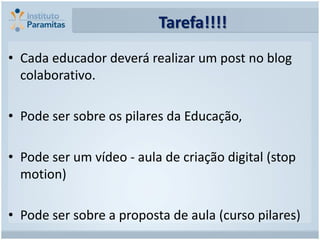 Tarefa!!!!
• Cada educador deverá realizar um post no blog
  colaborativo.

• Pode ser sobre os pilares da Educação,

• Pode ser um vídeo - aula de criação digital (stop
  motion)

• Pode ser sobre a proposta de aula (curso pilares)
 