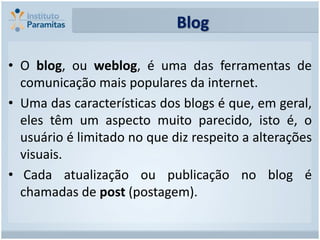 Blog

• O blog, ou weblog, é uma das ferramentas de
  comunicação mais populares da internet.
• Uma das características dos blogs é que, em geral,
  eles têm um aspecto muito parecido, isto é, o
  usuário é limitado no que diz respeito a alterações
  visuais.
• Cada atualização ou publicação no blog é
  chamadas de post (postagem).
 