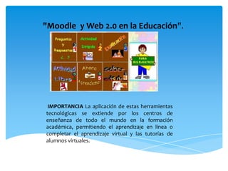 "Moodle y Web 2.0 en la Educación".




 IMPORTANCIA La aplicación de estas herramientas
tecnológicas se extiende por los centros de
enseñanza de todo el mundo en la formación
académica, permitiendo el aprendizaje en línea o
completar el aprendizaje virtual y las tutorías de
alumnos virtuales.
 