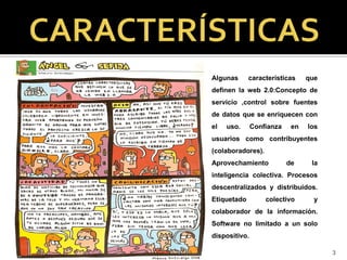 Algunas      características     que
definen la web 2.0:Concepto de
servicio ,control sobre fuentes
de datos que se enriquecen con
el   uso.      Confianza    en   los
usuarios como contribuyentes
(colaboradores).
Aprovechamiento            de     la
inteligencia colectiva. Procesos
descentralizados y distribuidos.
Etiquetado         colectivo       y
colaborador de la información.
Software no limitado a un solo
dispositivo.

                                       3
 