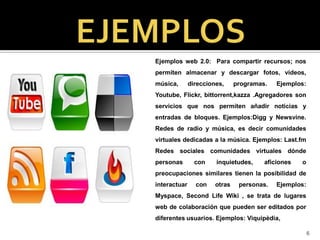 Ejemplos web 2.0: Para compartir recursos; nos
permiten almacenar y descargar fotos, vídeos,
música,       direcciones,     programas.   Ejemplos:
Youtube, Flickr, bittorrent,kazza .Agregadores son
servicios que nos permiten añadir noticias y
entradas de bloques. Ejemplos:Digg y Newsvine.
Redes de radio y música, es decir comunidades
virtuales dedicadas a la música. Ejemplos: Last.fm
Redes sociales comunidades virtuales dónde
personas        con    inquietudes,     aficiones   o
preocupaciones similares tienen la posibilidad de
interactuar     con    otras    personas.   Ejemplos:
Myspace, Second Life Wiki , se trata de lugares
web de colaboración que pueden ser editados por
diferentes usuarios. Ejemplos: Viquipèdia,

                                                        6
 