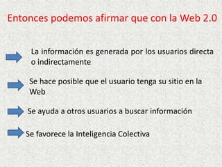   Entonces podemos afirmar que con la Web 2.0La información es generada por los usuarios directa o indirectamenteSe hace posible que el usuario tenga su sitio en la WebSe ayuda a otros usuarios a buscar informaciónSe favorece la Inteligencia Colectiva