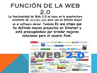 FUNCIÓN DE LA WEB 2.0 La funcionalidad de Web 2.0 se basa en la arquitectura existente de  servidor web  pero con un énfasis mayor en el software dorsal. También  Es una etapa que ha definido nuevos proyectos en Internet y está preocupándose por brindar mejores soluciones para el usuario final. 