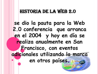 HISTORIA DE LA WEB 2.0 se dio la pauta para la Web 2.0 conferencia que arranca en el 2004 y hoy en día se realiza anualmente en San Francisco, con eventos adicionales utilizando la marca en otros países.