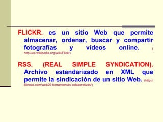 FLICKR.   es un sitio Web que permite almacenar, ordenar, buscar y compartir fotografías y videos online.   ( http://es.wikipedia.org/wiki/Flickr ) RSS. (REAL SIMPLE SYNDICATION).   Archivo estandarizado en XML que permite la sindicación de un sitio Web.   (http://5lineas.com/web20-herramientas-colaborativas/) 