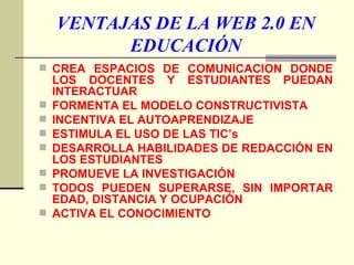 VENTAJAS DE LA WEB 2.0 EN EDUCACIÓN CREA ESPACIOS DE COMUNICACIÓN DONDE LOS DOCENTES Y ESTUDIANTES PUEDAN INTERACTUAR FORMENTA EL MODELO CONSTRUCTIVISTA  INCENTIVA EL AUTOAPRENDIZAJE ESTIMULA EL USO DE LAS TIC’s DESARROLLA HABILIDADES DE REDACCIÓN EN LOS ESTUDIANTES PROMUEVE LA INVESTIGACIÓN TODOS PUEDEN SUPERARSE, SIN IMPORTAR EDAD, DISTANCIA Y OCUPACIÓN ACTIVA EL CONOCIMIENTO 