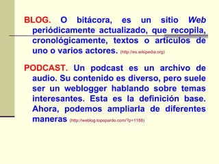 BLOG.  O bitácora, es un sitio  Web  periódicamente actualizado, que recopila, cronológicamente, textos o artículos de uno o varios actores.  ( http :// es.wikipedia.org ) PODCAST.  Un podcast es un archivo de audio. Su contenido es diverso, pero suele ser un weblogger hablando sobre temas interesantes. Esta es la definición base. Ahora, podemos ampliarla de diferentes maneras   (http://weblog.topopardo.com/?p=1188) 
