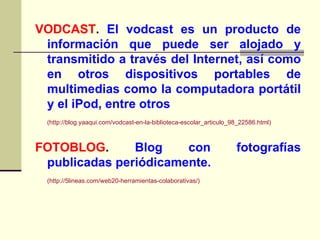 VODCAST .  El vodcast es un producto de información que puede ser alojado y transmitido a través del Internet, así como en otros dispositivos portables de multimedias como la computadora portátil y el iPod, entre otros ( http://blog.yaaqui.com/vodcast-en-la-biblioteca-escolar_articulo_98_22586.html ) FOTOBLOG .  Blog con fotografías publicadas periódicamente. ( http://5lineas.com/web20-herramientas-colaborativas/ ) 