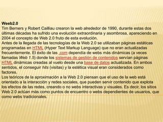 Weeb2.0
Tim Berners y Robert Cailliau crearon la web alrededor de 1990, durante estas dos
últimas décadas ha sufrido una evolución extraordinaria y asombrosa, apareciendo en
2004 el concepto de Web 2.0 fruto de esta evolución.
Antes de la llegada de las tecnologías de la Web 2.0 se utilizaban páginas estáticas
programadas en HTML (Hyper Text Markup Language) que no eran actualizadas
frecuentemente. El éxito de las .com dependía de webs más dinámicas (a veces
llamadas Web 1.5) donde los sistemas de gestión de contenidos servían páginas
HTML dinámicas creadas al vuelo desde una base de datos actualizada. En ambos
sentidos, el conseguir hits (visitas) y la estética visual eran considerados como
factores.
Los teóricos de la aproximación a la Web 2.0 piensan que el uso de la web está
orientado a la interacción y redes sociales, que pueden servir contenido que explota
los efectos de las redes, creando o no webs interactivas y visuales. Es decir, los sitios
Web 2.0 actúan más como puntos de encuentro o webs dependientes de usuarios, que
como webs tradicionales.
 