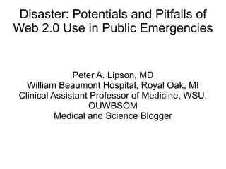 Disaster: Potentials and Pitfalls of Web 2.0 Use in Public Emergencies Peter A. Lipson, MD William Beaumont Hospital, Royal Oak, MI Clinical Assistant Professor of Medicine, WSU, OUWBSOM Medical and Science Blogger 