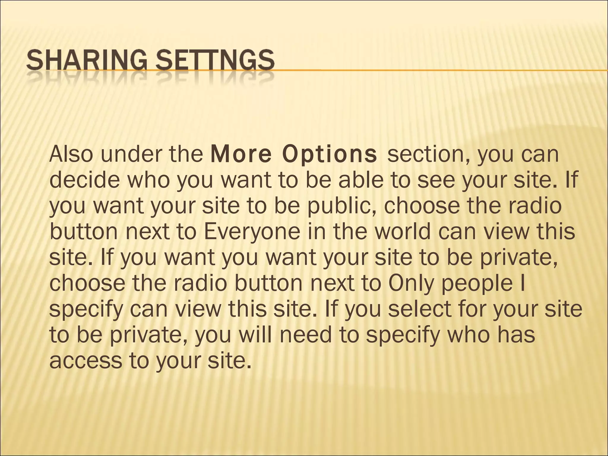 Also under the  More Options  section, you can decide who you want to be able to see your site. If you want your site to be public, choose the radio button next to Everyone in the world can view this site. If you want you want your site to be private, choose the radio button next to Only people I specify can view this site. If you select for your site to be private, you will need to specify who has access to your site.   