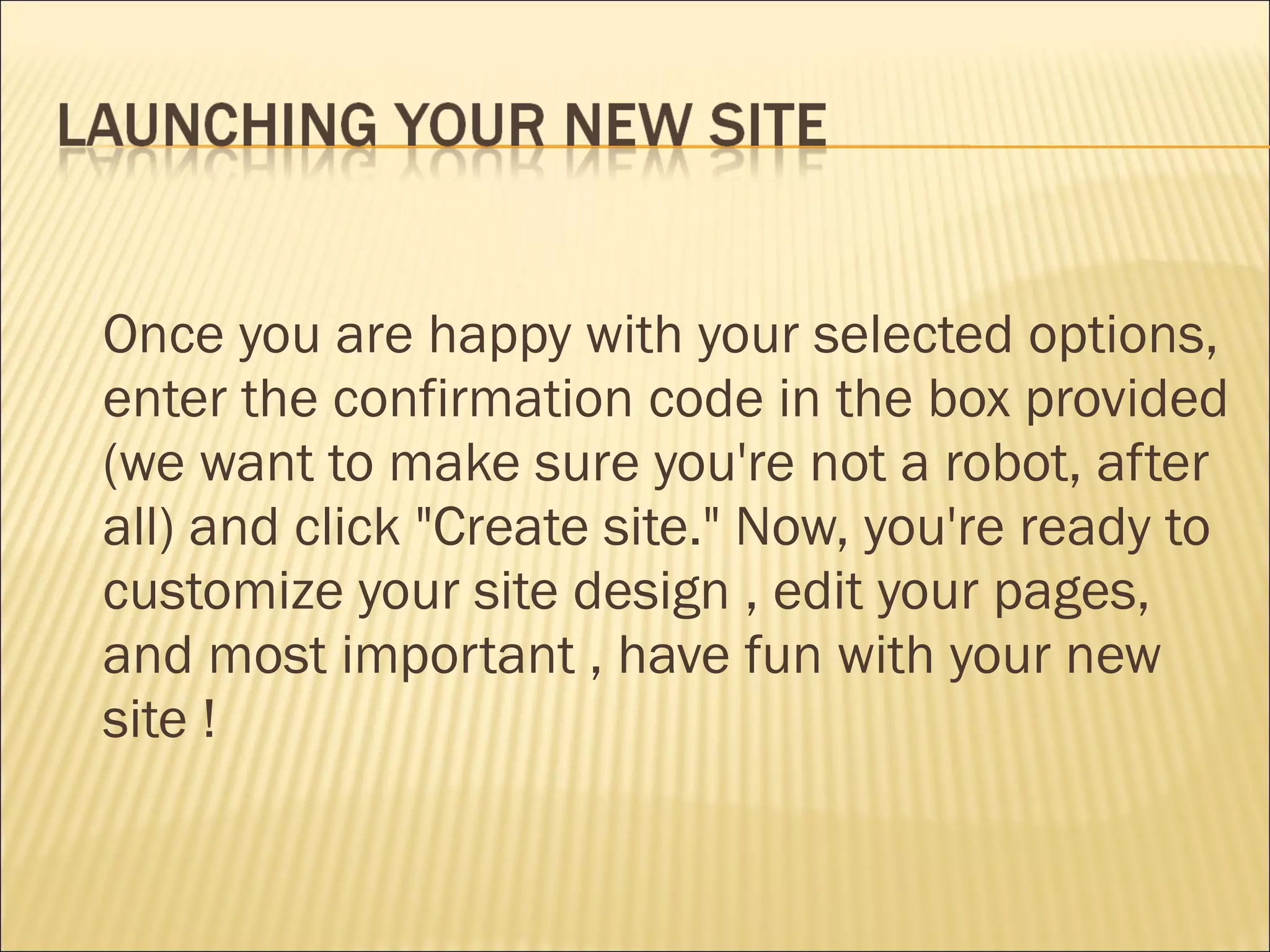 Once you are happy with your selected options, enter the confirmation code in the box provided (we want to make sure you're not a robot, after all) and click &quot;Create site.&quot; Now, you're ready to customize your site design , edit your pages, and most important , have fun with your new site ! 