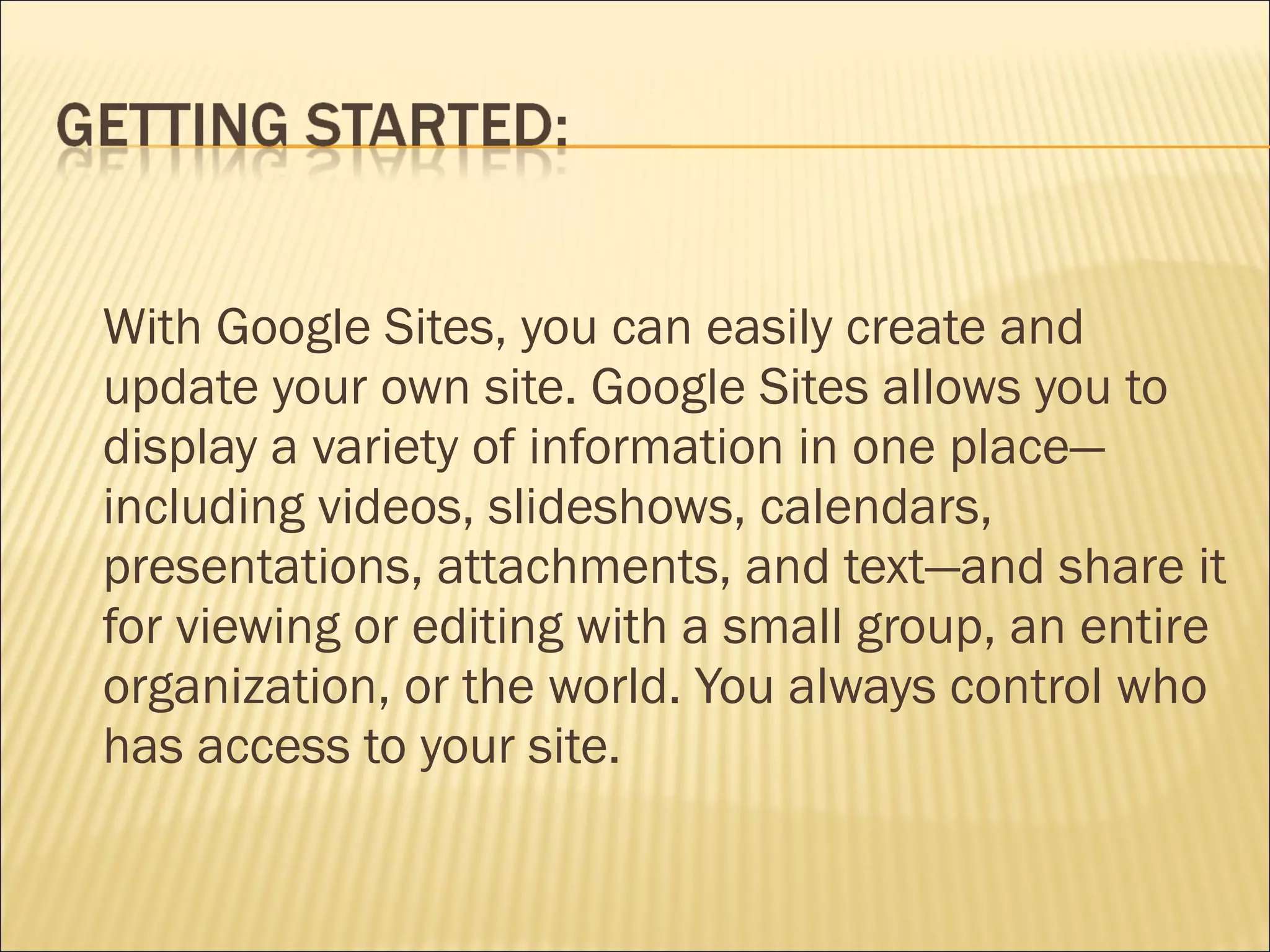 With Google Sites, you can easily create and update your own site. Google Sites allows you to display a variety of information in one place—including videos, slideshows, calendars, presentations, attachments, and text—and share it for viewing or editing with a small group, an entire organization, or the world. You always control who has access to your site. 
