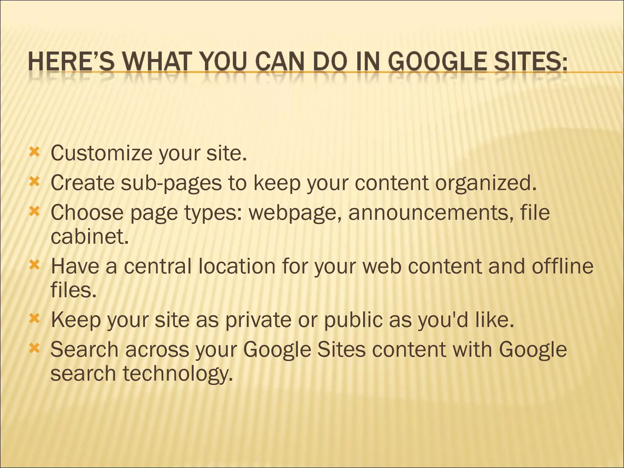 Customize your site.  Create sub-pages to keep your content organized.  Choose page types: webpage, announcements, file cabinet. Have a central location for your web content and offline files.  Keep your site as private or public as you'd like.  Search across your Google Sites content with Google search technology.  