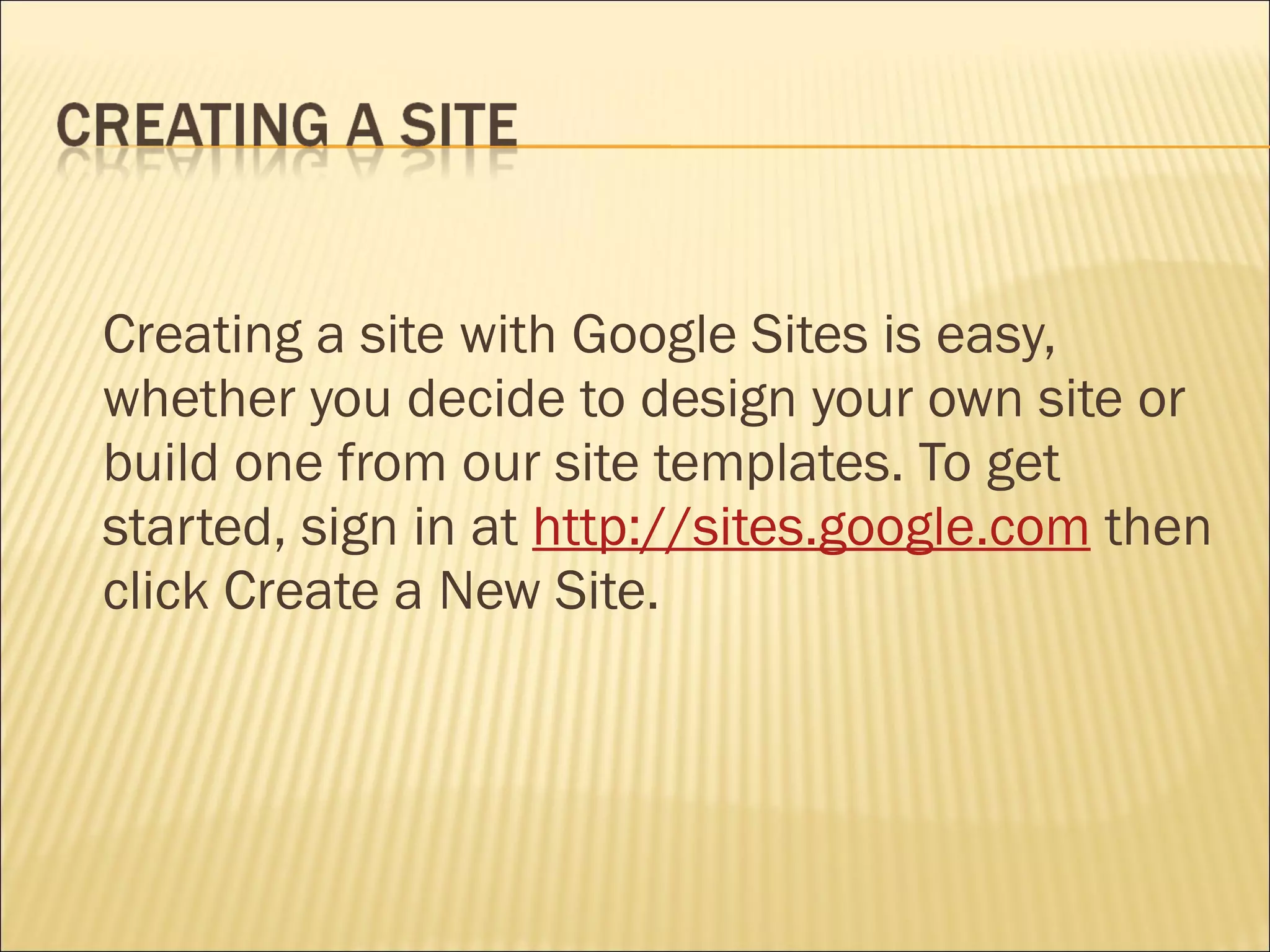 Creating a site with Google Sites is easy, whether you decide to design your own site or build one from our site templates. To get started, sign in at  http://sites.google.com  then click Create a New Site. 