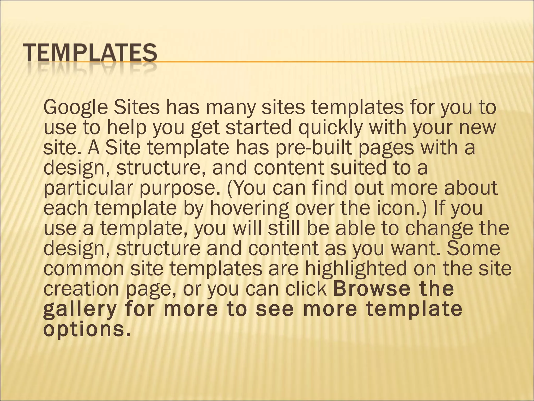 Google Sites has many sites templates for you to use to help you get started quickly with your new site. A Site template has pre-built pages with a design, structure, and content suited to a particular purpose. (You can find out more about each template by hovering over the icon.) If you use a template, you will still be able to change the design, structure and content as you want. Some common site templates are highlighted on the site creation page, or you can click  Browse the gallery for more to see more template options. 