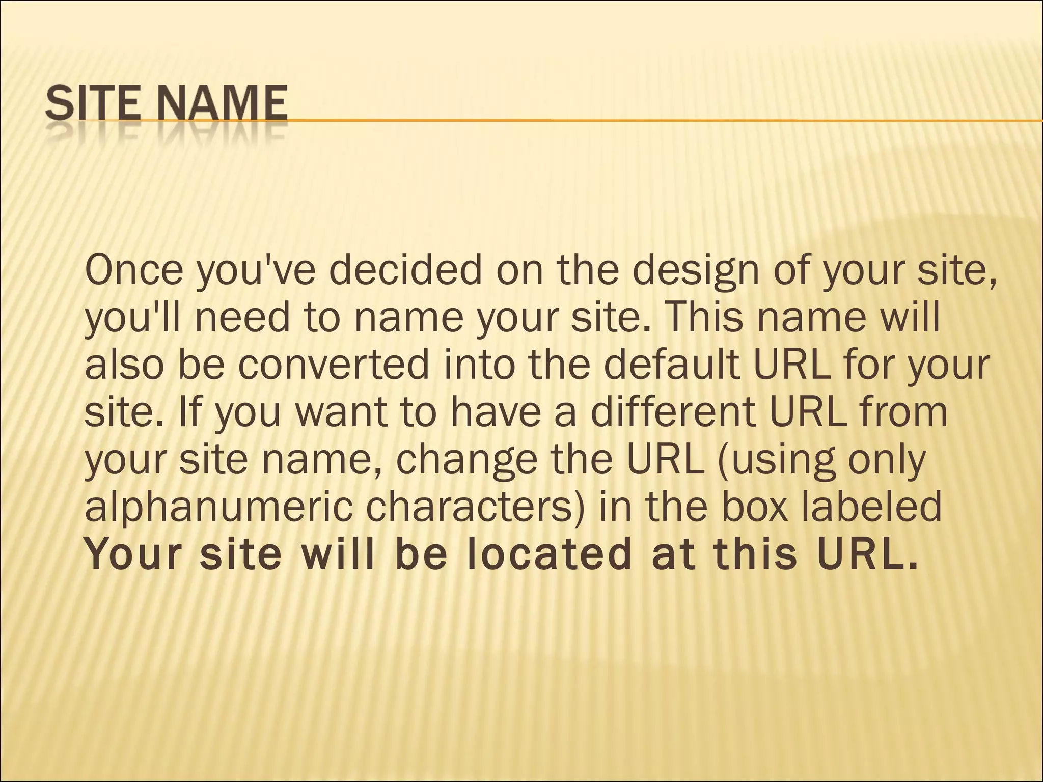 Once you've decided on the design of your site, you'll need to name your site. This name will also be converted into the default URL for your site. If you want to have a different URL from your site name, change the URL (using only alphanumeric characters) in the box labeled  Your site will be located at this URL.  
